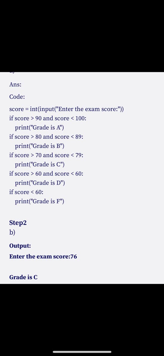 Ans:
Code:
score = int(input("Enter the exam score:"))
if score > 90 and score < 100:
print("Grade is A")
if score > 80 and score < 89:
print("Grade is B")
if score > 70 and score < 79:
print("Grade is C")
if score > 60 and score < 60:
print("Grade is D")
if score < 60:
print("Grade is F")
Step2
b)
Output:
Enter the exam score:76
Grade is C
