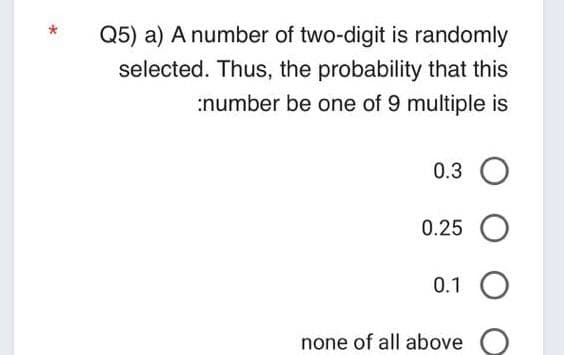 Q5) a) A number of two-digit is randomly
selected. Thus, the probability that this
:number be one of 9 multiple is
0.3 O
0.25 O
0.1 O
none of all above
