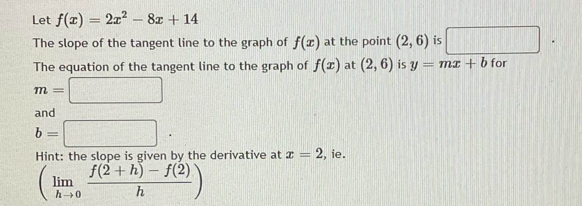 Let f(r) = 2x – 8x + 14
The slope of the tangent line to the graph of f(z) at the point (2, 6) is
The equation of the tangent line to the graph of f(x) at (2, 6) is y = mx+b for
m
and
b
Hint: the slope is given by the derivative at x = 2, ie.
f(2)
f(2 + h) -
lim
h 0
h
