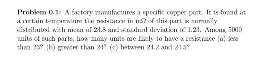 Problem 0.1: A factory manufactures a specific copper part. It is found at
a certain temperature the resistance in mn of this part is normally
distributed with mean of 23.8 and standard deviation of 1.23. Among 5000
units of such parts, how many units are likely to have a resistance (a) less
than 23? (b) greater than 24? (c) between 24.2 and 24.5?