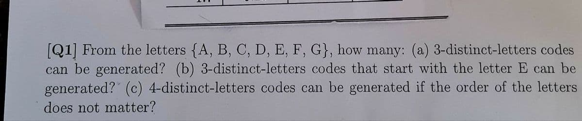 [Q1] From the letters {A, B, C, D, E, F, G}, how many: (a) 3-distinct-letters codes
can be generated? (b) 3-distinct-letters codes that start with the letter E can be
generated? (c) 4-distinct-letters codes can be generated if the order of the letters
does not matter?