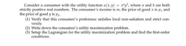 Consider a consumer with the utility function u(x, y) = r*y", where a and b are both
strictly positive real numbers. The consumer's income is m, the price of good x is px and
the price of good y is py.
(1) Verify that this consumer's preference satisfies local non-satiation and strict con-
vexity.
(2) Write down the consumer's utility maximization problem.
(3) Setup the Lagrangian for the utility maximization problem and find the first-order
conditions.
