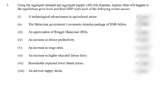 Using the aggregate demand and aggregate supply (AD-AS) diagram, explain what will happen to
the equilibrium price level and Real GDP when each of the following events occurs:
3.
(i)
A technological advancement in agricultural sector.
(ii)
The Malaysian government's economic stimulus package of RM8 billion.
(ii) An appreciation of Ringgit Malaysian (RM).
(iv)
An increase in labour productivity.
(v)
An increase in wage rates.
(vi)
An increase in higher educated labour force.
(vii) Households expected lower future prices.
(viii) An adverse supply shock.
