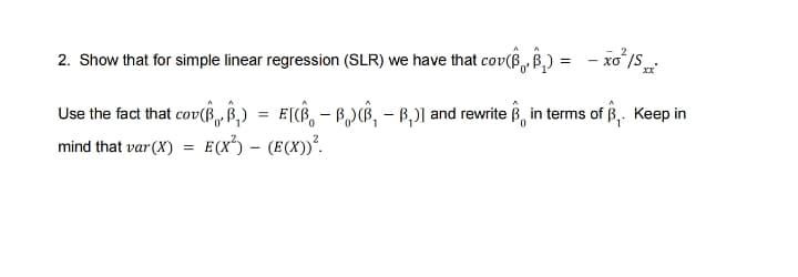 2. Show that for simple linear regression (SLR) we have that cov(B B,)
Use the fact that cov(B, Ê,) = E[, - B,)B, - B,)] and rewrite B, in terms of B,. Keep in
mind that var(X) = E(x) – (E(X))².
