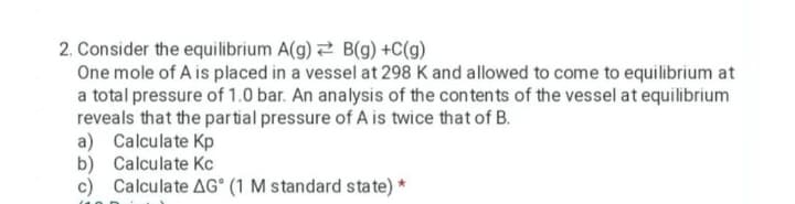 2. Consider the equilibrium A(g) 2 B(g) +C(g)
One mole of A is placed in a vessel at 298 K and allowed to come to equilibrium at
a total pressure of 1.0 bar. An analysis of the contents of the vessel at equilibrium
reveals that the partial pressure of A is twice that of B.
a) Calculate Kp
b) Calculate Kc
c) Calculate AG° (1 M standard sta te) *

