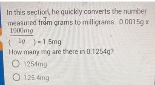 In this section, he quickly converts the number
measured from grams to milligrams. 0.0015g x
1000mg
(1g ) =1.5mg
How many mg are there in 0.1254g?
O 1254mg
O 125.4mg
