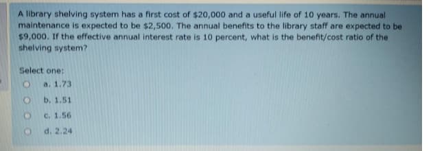 A library shelving system has a first cost of $20,000 and a useful life of 10 years. The annual
maintenance is expected to be $2,500. The annual benefits to the library staff are expected to be
$9,000. If the effective annual interest rate is 10 percent, what is the benefit/cost ratio of the
shelving system?
Select one:
a. 1.73
b. 1.51
C. 1.56
d. 2.24
