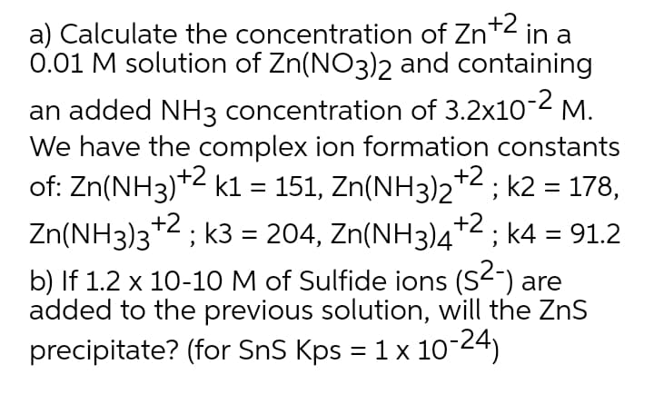 a) Calculate the concentration of Zn+2 in a
0.01 M solution of Zn(NO3)2 and containing
an added NH3 concentration of 3.2x102 M.
We have the complex ion formation constants
of: Zn(NH3)+2 kl = 151, Zn(NH3)2+2; k2 = 178,
Zn(NH3)3*2; k3 = 204, Zn(NH3)4+2 ; k4 = 91.2
+2.
b) If 1.2 x 10-10 M of Sulfide ions (S<) are
added to the previous solution, will the ZnS
precipitate? (for SnS Kps = 1 x 10-24)
