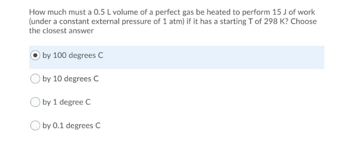 How much must a 0.5 L volume of a perfect gas be heated to perform 15 J of work
(under a constant external pressure of 1 atm) if it has a starting T of 298 K? Choose
the closest answer
by 100 degrees C
by 10 degrees C
by 1 degree C
by 0.1 degrees C
