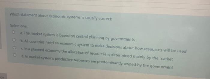 Which statement about economic systems is usually correct:
Select one
a The market system is based on central planning by governments
O bAll countries need an economic system to make decisions about how resources will be used
cina planned economy the allocation of resources is determined mainly by the market
O d in market systems productive resources are predominantly owned by the government
