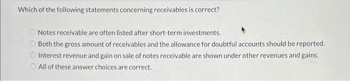 Which of the following statements concerning receivables is correct?
Notes receivable are often listed after short-term investments.
Both the gross amount of receivables and the allowance for doubtful accounts should be reported.
O Interest revenue and gain on sale of notes receivable are shown under other revenues and gains.
O All of these answer choices are correct.
