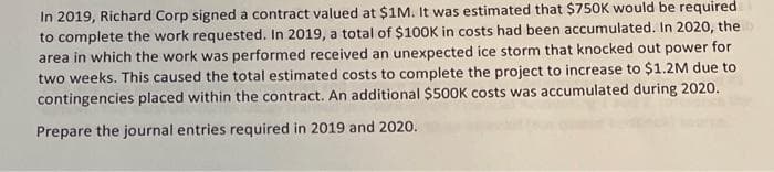 In 2019, Richard Corp signed a contract valued at $1M. It was estimated that $750K would be required
to complete the work requested. In 2019, a total of $1OOK in costs had been accumulated. In 2020, the
area in which the work was performed received an unexpected ice storm that knocked out power for
two weeks. This caused the total estimated costs to complete the project to increase to $1.2M due to
contingencies placed within the contract. An additional $500K costs was accumulated during 2020.
Prepare the journal entries required in 2019 and 2020.
