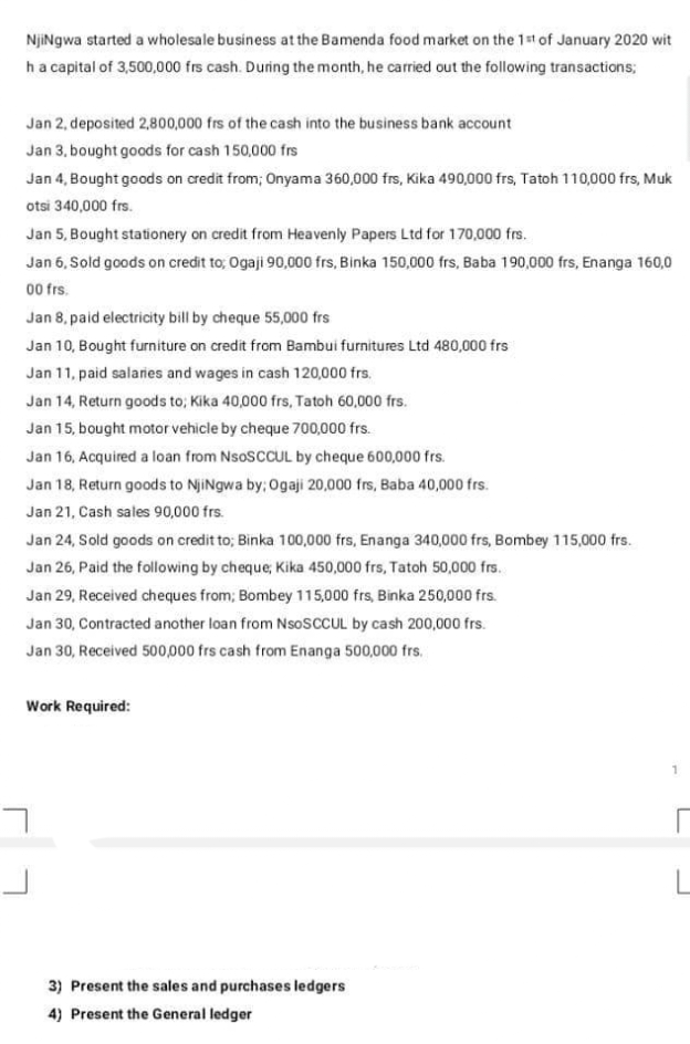 NjiNgwa started a wholesale business at the Bamenda food market on the 1st of January 2020 wit
ha capital of 3,500,000 frs cash. During the month, he carried out the following transactions;
Jan 2, deposited 2,800,000 frs of the cash into the business bank account
Jan 3, bought goods for cash 150,000 frs
Jan 4, Bought goods on credit from; Onyama 360,000 frs, Kika 490,000 frs, Tatoh 110,000 frs, Muk
otsi 340,000 frs.
Jan 5, Bought stationery on credit from Heavenly Papers Ltd for 170,000 frs.
Jan 6, Sold goods on credit to; Ogaji 90,000 frs, Binka 150,000 frs, Baba 190,000 frs, Enanga 160,0
00 frs.
Jan 8, paid electricity bill by cheque 55,000 frs
Jan 10, Bought furniture on credit fram Bambui furnitures Ltd 480,000 frs
Jan 11, paid salaries and wages in cash 120,000 frs.
Jan 14, Return goods to; Kika 40,000 frs, Tatoh 60,000 frs.
Jan 15, bought motor vehicle by cheque 700,000 frs.
Jan 16, Acquired a loan from NSOSCCUL by cheque 600,000 frs.
Jan 18, Return goods to NjiNgwa by; Ogaji 20,000 frs, Baba 40,000 frs.
Jan 21, Cash sales 90,000 frs.
Jan 24, Sold goods on credit to; Binka 100,000 frs, Enanga 340,000 frs, Bombey 115,000 frs.
Jan 26, Paid the following by cheque, Kika 450,000 frs, Tatoh 50,000 frs.
Jan 29, Received cheques from; Bombey 115,000 frs, Binka 250,000 frs.
Jan 30, Contracted another loan from NsoSCCUL by cash 200,000 frs.
Jan 30, Received 500,000 frs cash from Enanga 500,000 frs.
Work Required:
3) Present the sales and purchases ledgers
4) Present the General ledger
