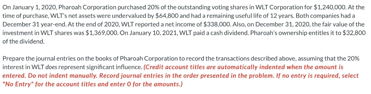 On January 1, 2020, Pharoah Corporation purchased 20% of the outstanding voting shares in WLT Corporation for $1,240,000. At the
time of purchase, WLT's net assets were undervalued by $64,800 and had a remaining useful life of 12 years. Both companies had a
December 31 year-end. At the end of 2020, WLT reporteda net income of $338,000. Also, on December 31, 2020, the fair value of the
investment in WLT shares was $1,369,000. On January 10, 2021, WLT paid a cash dividend. Pharoah's ownership entitles it to $32,800
of the dividend.
Prepare the journal entries on the books of Pharoah Corporation to record the transactions described above, assuming that the 20%
interest in WLT does represent significant influence. (Credit account titles are automatically indented when the amount is
entered. Do not indent manually. Record journal entries in the order presented in the problem. If no entry is required, select
"No Entry" for the account titles and enter 0 for the amounts.)
