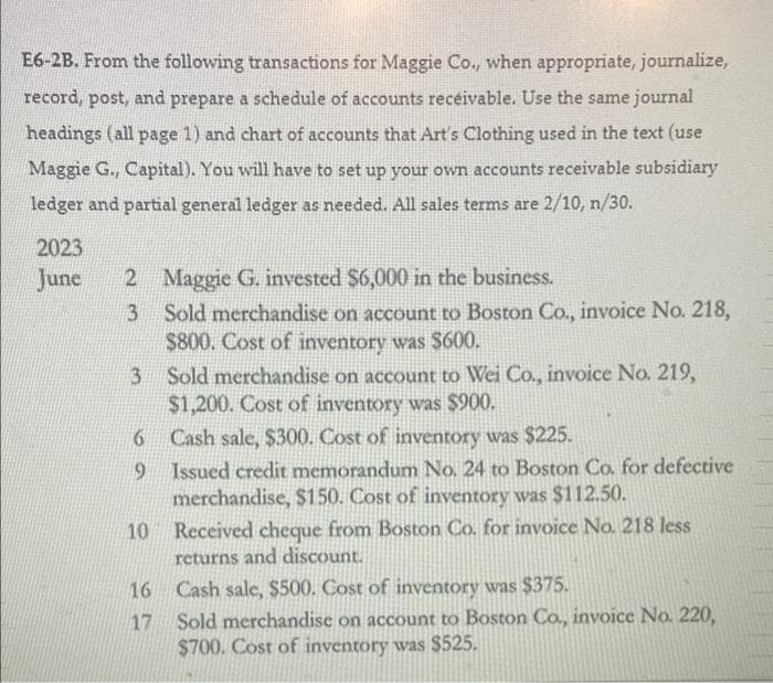 E6-2B. From the following transactions for Maggie Co., when appropriate, journalize,
record, post, and prepare a schedule of accounts receivable. Use the same journal
headings (all page 1) and chart of accounts that Art's Clothing used in the text (use
Maggie G., Capital). You will have to set up your own accounts receivable subsidiary
ledger and partial general ledger as needed. All sales terms are 2/10, n/30.
2023
2 Maggie G. invested $6,000 in the business.
3 Sold merchandise on account to Boston Co., invoice No. 218,
$800. Cost of inventory was $600.
June
3 Sold merchandise on account to Wei Co., invoice No. 219,
$1,200. Cost of inventory was $900.
Cash sale, $300. Cost of inventory was $225.
9 Issued credit memorandum No. 24 to Boston Co. for defective
merchandise, $150. Cost of inventory was $112.50.
10 Received cheque from Boston Co. for invoice No. 218 less
returns and discount.
16 Cash sale, $500. Cost of inventory was $375.
Sold merchandise on account to Boston Co., invoice No. 220,
$700. Cost of inventory was $525.
17
