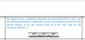 The figure shows conduction electrons moving leftward in a wire. Are
the following leftward or rightward: (a) the conventional current i, (b) the
current density J, (c) the electric field E in the wire, and (d) the
electronic current i,.?
