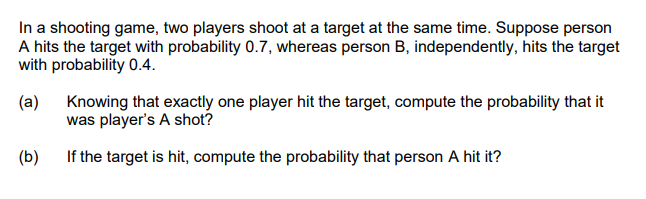 In a shooting game, two players shoot at a target at the same time. Suppose person
A hits the target with probability 0.7, whereas person B, independently, hits the target
with probability 0.4.
(a) Knowing that exactly one player hit the target, compute the probability that it
was player's A shot?
(b)
If the target is hit, compute the probability that person A hit it?
