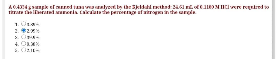 A 0.4334 g sample of canned tuna was analyzed by the Kjeldahl method; 24.61 mL of 0.1180 M HCl were required to
titrate the liberated ammonia. Calculate the percentage of nitrogen in the sample.
1. O3.89%
2. O 2.99%
3. O39.9%
4. O9.38%
5. O2.10%
