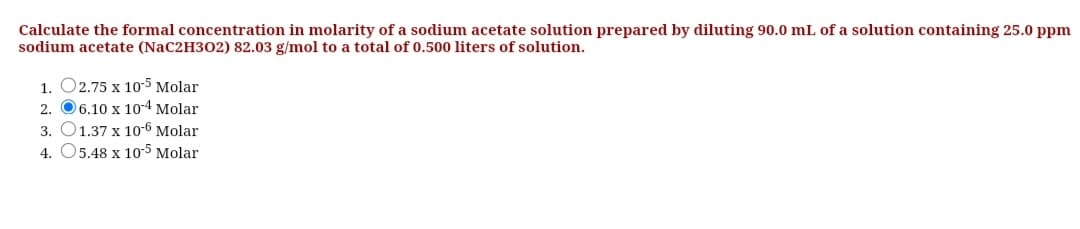 Calculate the formal concentration in molarity of a sodium acetate solution prepared by diluting 90.0 mL of a solution containing 25.0 ppm
sodium acetate (NaC2H302) 82.03 g/mol to a total of 0.500 liters of solution.
1. O2.75 x 10-5 Molar
2. O6.10 x 10-4 Molar
3. O1.37 x 10-6 Molar
4. 05.48 x 105 Molar
