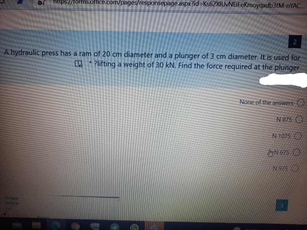 https://forms.office.com/pages/responsepage.aspx?id=Ks62XIUvNEiFeKmoyqxdb3tM-NYAC..
2
A hydraulic press has a ram of 20 cm diameter and a plunger of 3 cm diameter. It is used for
A* Plifting a weight of 30 kN. Find the force required at the plunger
None of the answers
N 875
N T075 O
GN 675 O
N 975
