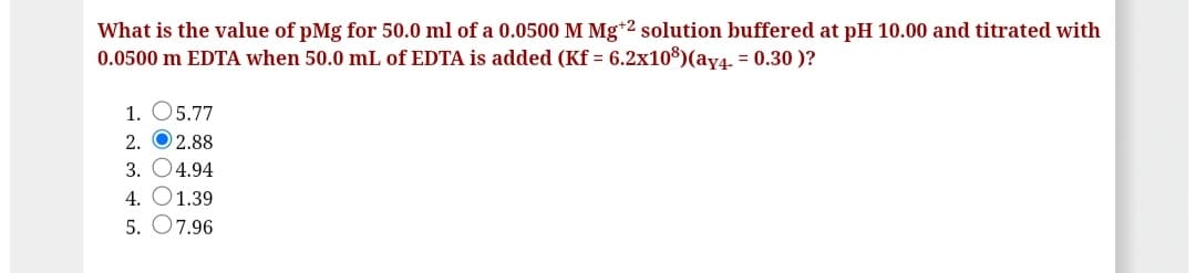 What is the value of pMg for 50.0 ml of a 0.0500 M Mg*2 solution buffered at pH 10.00 and titrated with
0.0500 m EDTA when 50.0 mL of EDTA is added (Kf = 6.2x108)(ay4. = 0.30 )?
1. O5.77
2. O 2.88
3. O4.94
4. O1.39
5. O7.96
