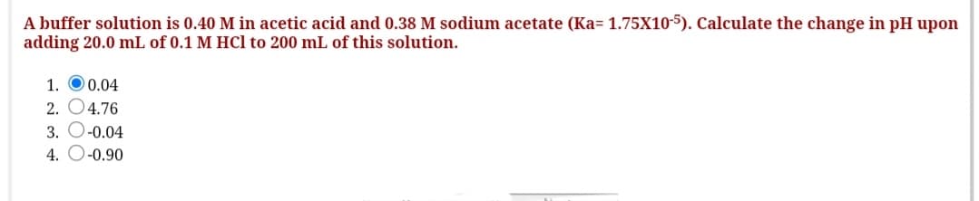 A buffer solution is 0.40 M in acetic acid and 0.38 M sodium acetate (Ka= 1.75X10-5). Calculate the change in pH upon
adding 20.0 mL of 0.1 M HCl to 200 mL of this solution.
1. O0.04
2. O4.76
3. O-0.04
4. O-0.90
