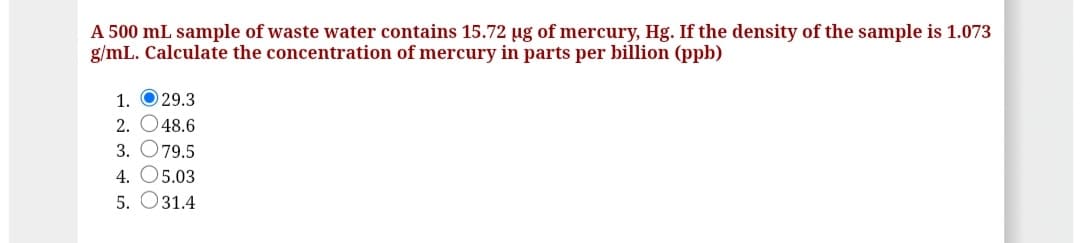 A 500 mL sample of waste water contains 15.72 µg of mercury, Hg. If the density of the sample is 1.073
g/mL. Calculate the concentration of mercury in parts per billion (ppb)
1. O 29.3
2. O48.6
3. O79.5
4. O5.03
5. O31.4
