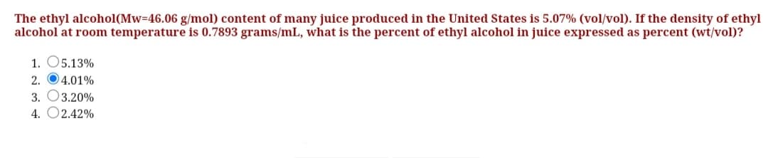 The ethyl alcohol(Mw-46.06 g/mol) content of many juice produced in the United States is 5.07% (vol/vol). If the density of ethyl
alcohol at room temperature is 0.7893 grams/mL, what is the percent of ethyl alcohol in juice expressed as percent (wt/vol)?
1. O5.13%
2. 04.01%
3. O3.20%
4. O2.42%
