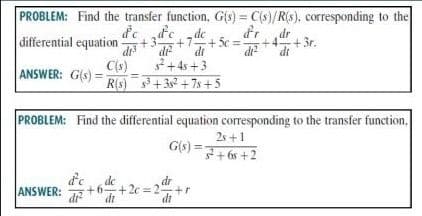 PROBLEM: Find the transfer function, G(s) = C(s)/R(s), corresponding to the
differential equation
de „dc
dr
+4
+3r.
di
dt
+3.
+7+5c%3D
dr
dr
dt
+4s +3
C(s)
ANSWER: G(s) = RIS)+35 +7s +5
PROBLEM: Find the differential equation corresponding to the transfer function.
2s +1
G(s) =+ 6s +2
d'e
de
= 2+r
dt
dr
dt
ANSWER:
di
+2c
