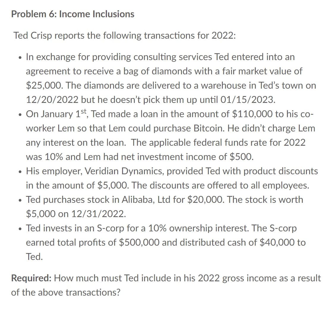 Problem 6: Income Inclusions
Ted Crisp reports the following transactions for 2022:
• In exchange for providing consulting services Ted entered into an
agreement to receive a bag of diamonds with a fair market value of
$25,000. The diamonds are delivered to a warehouse in Ted's town on
12/20/2022 but he doesn't pick them up until 01/15/2023.
• On January 1st, Ted made a loan in the amount of $110,000 to his co-
worker Lem so that Lem could purchase Bitcoin. He didn't charge Lem
any interest on the loan. The applicable federal funds rate for 2022
was 10% and Lem had net investment income of $500.
• His employer, Veridian Dynamics, provided Ted with product discounts
in the amount of $5,000. The discounts are offered to all employees.
• Ted purchases stock in Alibaba, Ltd for $20,000. The stock is worth
$5,000 on 12/31/2022.
• Ted invests in an S-corp for a 10% ownership interest. The S-corp
earned total profits of $500,000 and distributed cash of $40,000 to
Ted.
Required: How much must Ted include in his 2022 gross income as a result
of the above transactions?