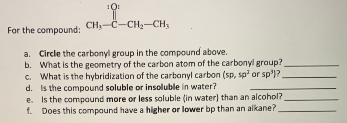 CH3–C–CH2-CH3
For the compound:
a. Circle the carbonyl group in the compound above.
b. What is the geometry of the carbon atom of the carbonyl group?
What is the hybridization of the carbonyl carbon (sp, sp² or sp³)?.
d. Is the compound soluble or insoluble in water?
e. Is the compound more or less soluble (in water) than an alcohol?
f. Does this compound have a higher or lower bp than an alkane?
С.

