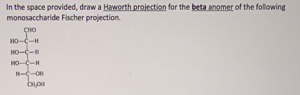In the space provided, draw a Haworth projection for the beta anomer of the following
monosaccharide Fischer projection.
CHO
HO-C-H
HO-C-H
HO-C-H
H-C-OH
CH,OH
