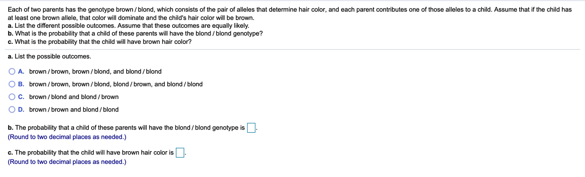 Each of two parents has the genotype brown / blond, which consists of the pair of alleles that determine hair color, and each parent contributes one of those alleles to a child. Assume that if the child has
at least one brown allele, that color will dominate and the child's hair color will be brown.
a. List the different possible outcomes. Assume that these outcomes are equally likely.
b. What is the probability that a child of these parents will have the blond / blond genotype?
c. What is the probability that the child will have brown hair color?
a. List the possible outcomes.
O A. brown / brown, brown / blond, and blond / blond
B. brown / brown, brown / blond, blond / brown, and blond / blond
C. brown / blond and blond / brown
D. brown / brown and blond / blond
b. The probability that a child of these parents will have the blond / blond genotype is
(Round to two decimal places as needed.)
c. The probability that the child will have brown hair color is
(Round to two decimal places as needed.)
