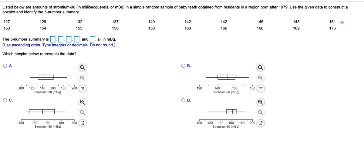 Listed below are amounts of strontium-90 (in millibecquerels, or mBq) in a simple random sample of baby teeth obtained from residents in a region born after 1979. Use the given data to construct a
boxplot and identify the 5-number summary.
127
129
132
137
140
142
142
145
148
151
153
154
155
156
158
163
166
166
169
176
The 5-number summary is
and
all in mBq.
(Use ascending order. Type integers or decimals. Do not round.)
Which boxplot below represents the data?
A.
В.
200 E
180 E
140
160
Strontium-90 (mBq)
100
120
180
120
140
160
Strontium-90 (mBq)
Oc.
O D.
140
160
Strontium-90 (mBq)
200 E
200 E
120
180
100
120
140
160
Strontium-90 (mBq)
180

