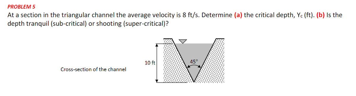 PROBLEM 5
At a section in the triangular channel the average velocity is 8 ft/s. Determine (a) the critical depth, Yc (ft). (b) Is the
depth tranquil (sub-critical) or shooting (super-critical)?
10 ft
45°
Cross-section of the channel