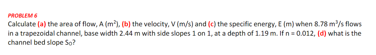 PROBLEM 6
Calculate (a) the area of flow, A (m²), (b) the velocity, V (m/s) and (c) the specific energy, E (m) when 8.78 m³/s flows
in a trapezoidal channel, base width 2.44 m with side slopes 1 on 1, at a depth of 1.19 m. If n = 0.012, (d) what is the
channel bed slope So?