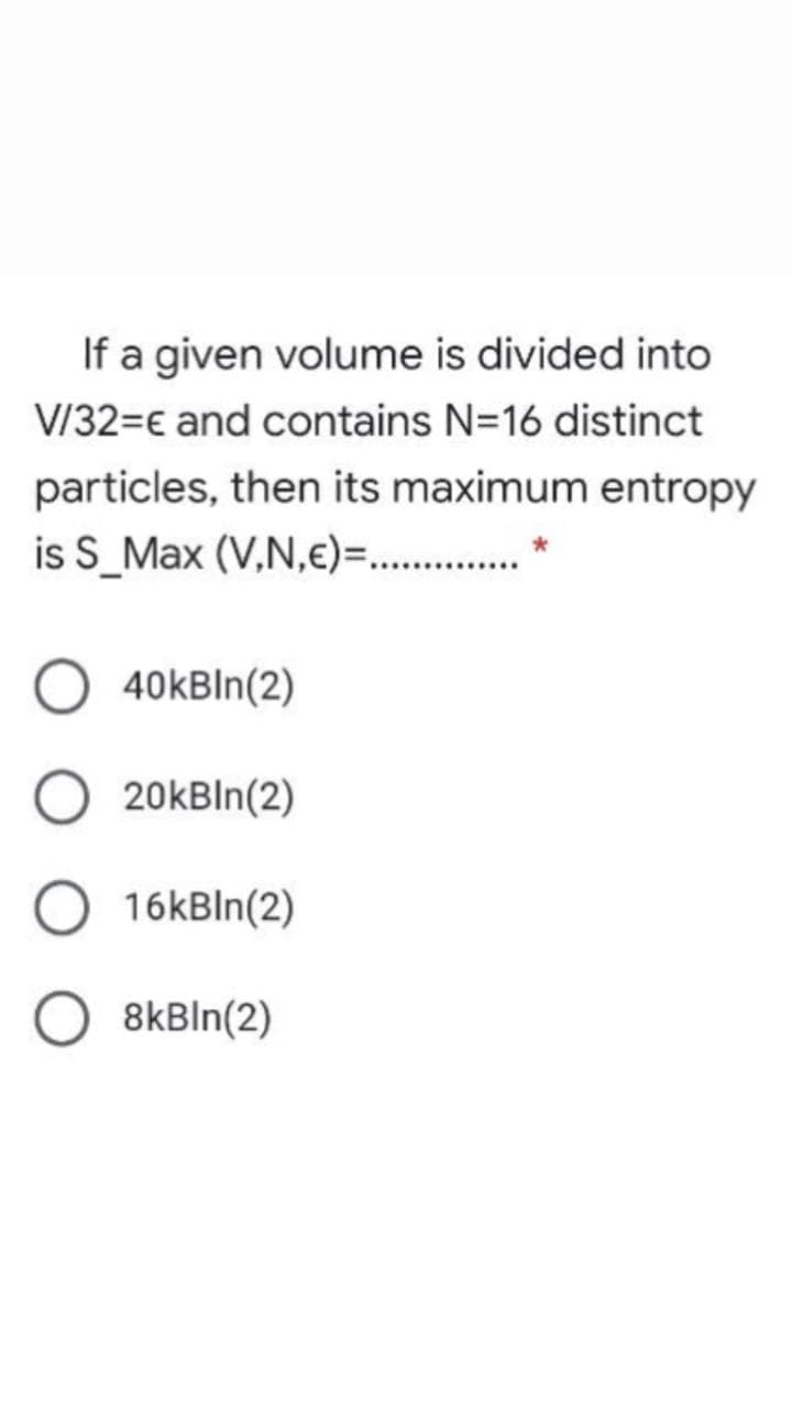 If a given volume is divided into
V/32=€ and contains N=16 distinct
particles, then its maximum entropy
is S_Max (V,N,e)=.. .
40kBIn(2)
20kBln(2)
16kBln(2)
8kBIn(2)
