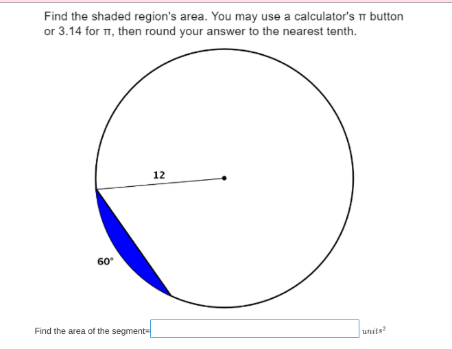 Find the shaded region's area. You may use a calculator's button
or 3.14 for TT, then round your answer to the nearest tenth.
12
60°
Find the area of the segment=
units?
