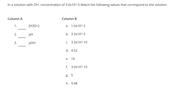 In a solution with OH- concentration of 3.0x10^-5 Match the following values that correspond to the solution.
Column A
Column B
1.
[H30+]
a. 1.0x10^-5
2.
pH
b. 3.Зx10^-5
3.
рон
с. 3.3x10^-10
d. 4.52
е. 10
f. 3.0x10^-10
g. 5
h. 9.48
