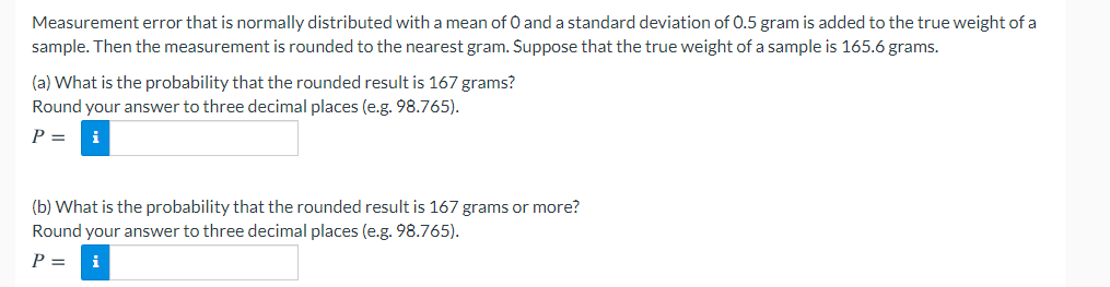 Measurement error that is normally distributed with a mean of 0 and a standard deviation of 0.5 gram is added to the true weight of a
sample. Then the measurement is rounded to the nearest gram. Suppose that the true weight of a sample is 165.6 grams.
(a) What is the probability that the rounded result is 167 grams?
Round your answer to three decimal places (e.g. 98.765).
P =
i
(b) What is the probability that the rounded result is 167 grams or more?
Round your answer to three decimal places (e.g. 98.765).
P =
i
