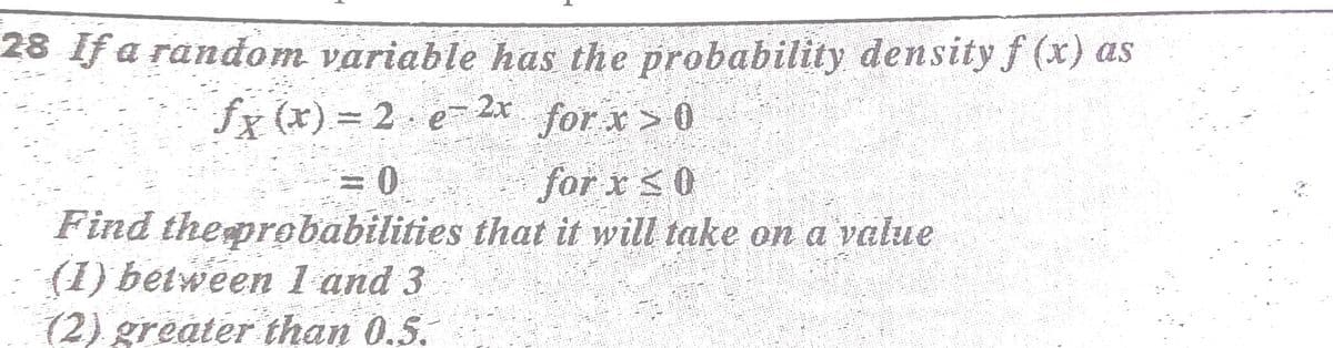 28 If a random variable has the probability density f (x) as
for x > 0
fx (x) = 2 e-2x
for x s0
Find theprobabilities that it will take on a value
(1) between 1 and 3
(2) greater than 0.5.

