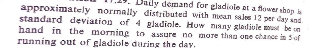 Daily demand for gladiole at a flower shop is
approximately normally distributed with mean sales 12 per day and.
standard deviation of 4 gladiole. How many gladiole must be on
hand in the morning to assure no more than one chance in 5 of
running out of gladiole during the day.
