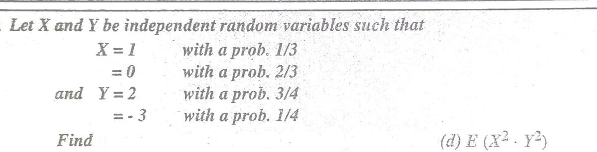 : Let X and Y be independent random variables such that
with a prob. 1/3
with a prob. 2/3
with a prob. 3/4
with a prob. 1/4
X = 1
%3D
and Y = 2
= • 3
Find
(d) E (X² . Y²)
