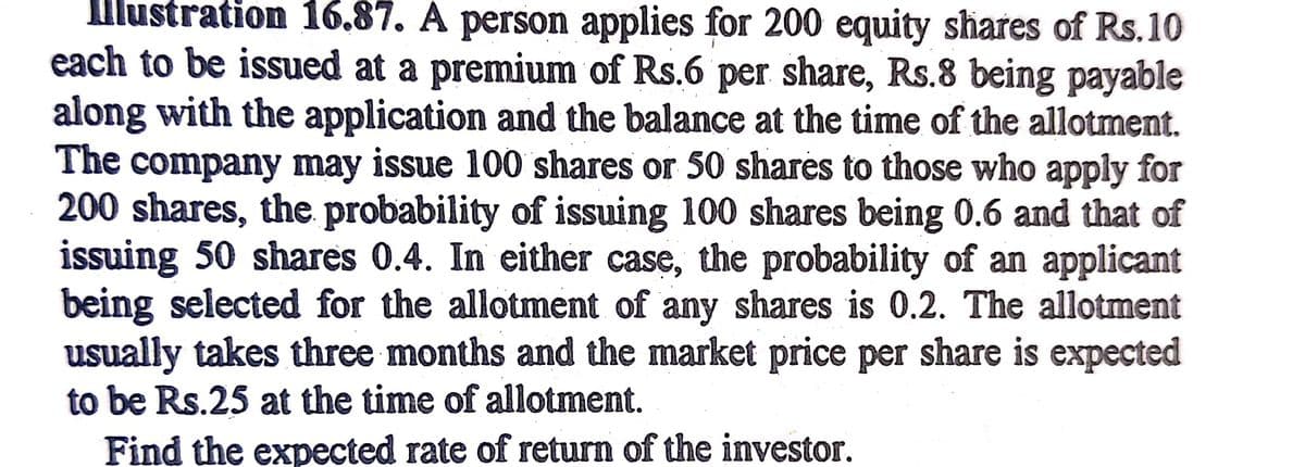 Illustration 16.87. A person applies for 200 equity shares of Rs.10
each to be issued at a premium of Rs.6 per share, Rs.8 being payable
along with the application and the balance at the time of the allotment.
The company may issue 100 shares or 50 shares to those who apply for
200 shares, the probability of issuing 100 shares being 0.6 and that of
issuing 50 shares 0.4. In either case, the probability of an applicant
being selected for the allotment of any shares is 0.2. The allotment
usually takes three months and the market price per share is expected
to be Rs.25 at the time of allotment.
Find the expected rate of return of the investor.
