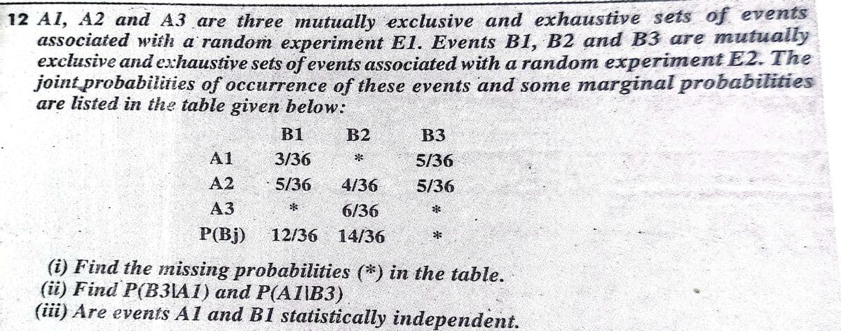 12 Al, A2 and A3 are three mutually exclusive and exhaustive sets of evennts
associated with a random experiment E1. Events B1, B2 and B3 are mutually
exclusive and exhaustive sets of events associated with a random experiment E2. The
joint probabilities of occurrence of these events and some marginal probabilities
are listed in the table given below:
B1
B2
B3
A1
3/36
5/36
A2
5/36
4/36
5/36
АЗ
6/36
P(Bj)
12/36 14/36
(i) Find the missing probabilities (*) in the table.
(ii) Find P(B31A1) and P(AI\B3)
(iii) Are events Al and B1 statistically independent.
