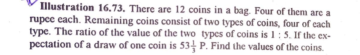 Illustration 16.73. There are 12 coins in a bag. Four of them are a
rupee each. Remaining coins consist of two types of coins, four of each
type. The ratio of the value of the two types of coins is 1 : 5. If the ex-
pectation of a draw of one coin is 53- P. Find the values of the coins.
