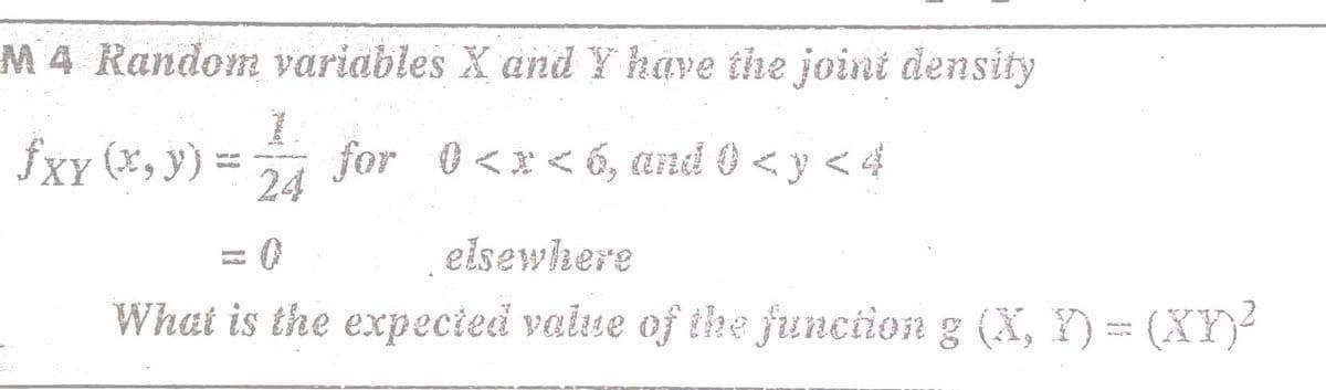 M 4 Random variables X and Y have the joint density
fXy (*, y) =
24
for 0<x< 6, and 0 < y < 4
elsewhere
What is the expecied vaiue of the fjunciion g (X, Y) = (XY)²
