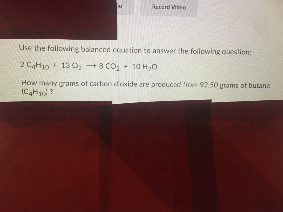 io
Record Video
Use the following balanced equation to answer the following question:
2 CAH10 + 13 02 →8 CO2 + 10 H2O
How many grams of carbon dioxide are produced from 92.50 grams of butane
(C4H10) ?
