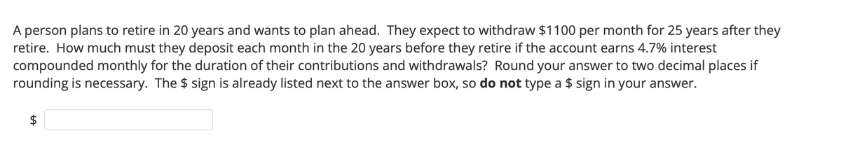 A person plans to retire in 20 years and wants to plan ahead. They expect to withdraw $1100 per month for 25 years after they
retire. How much must they deposit each month in the 20 years before they retire if the account earns 4.7% interest
compounded monthly for the duration of their contributions and withdrawals? Round your answer to two decimal places if
rounding is necessary. The $ sign is already listed next to the answer box, so do not type a $ sign in your answer.