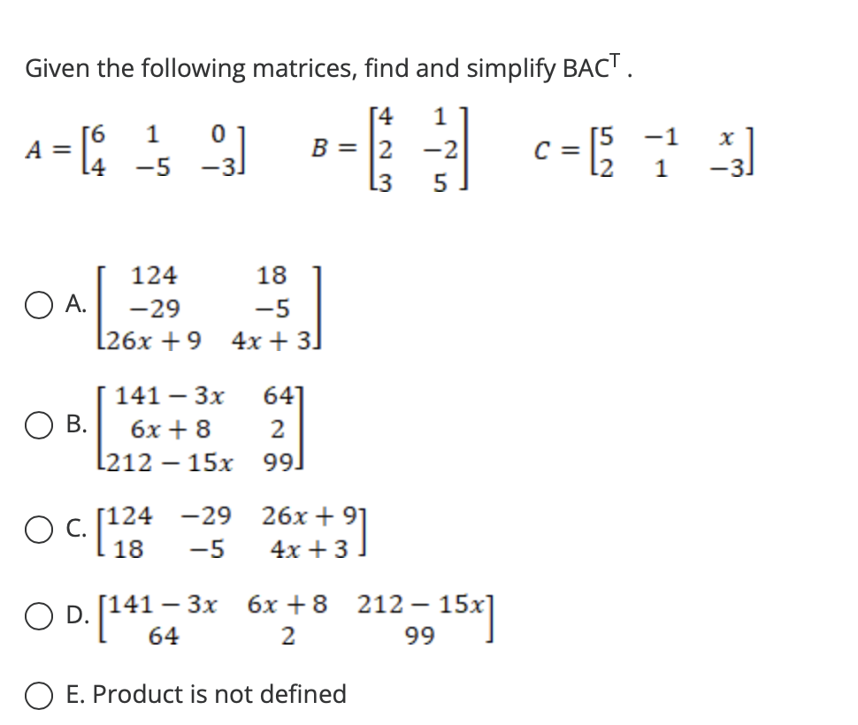 Given the following matrices, find and simplify BACT.
[4 1
1 0
4649 -3 -1]
A = [4
B = 2 -2
= [5
-5 -3.
L3 5
O A.
O B.
о
124
-29
L26x+9
18
-5
4x + 3]
141 - 3x
6x + 8
l212 - 15x
c. [124
18
-29
-5
641
2
99.
26x + 91
4x + 3
3x 6x +8
2
O D. [141 = 3x
O E. Product is not defined
212 - 15x]
99
C=
x